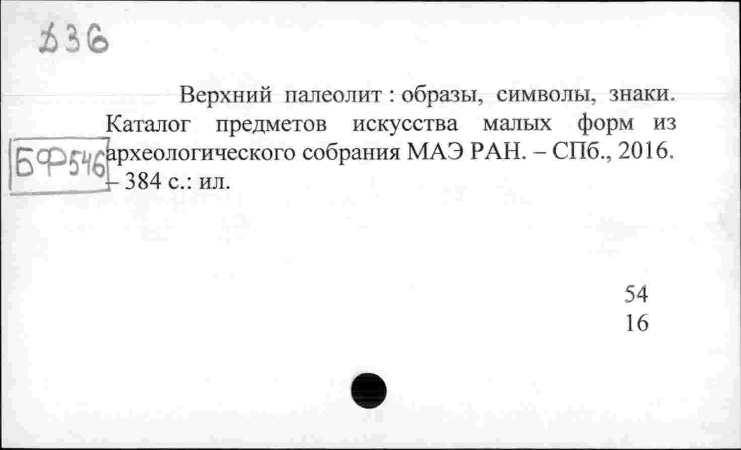 ﻿
Верхний палеолит : образы, символы, знаки.
Саталог предметов искусства малых форм из г-археологического собрания МАЭ РАН. - СПб., 2016. г- 384 с.: ил.
54
16